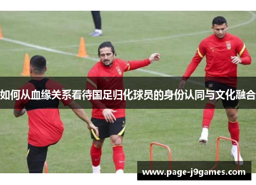 如何从血缘关系看待国足归化球员的身份认同与文化融合
