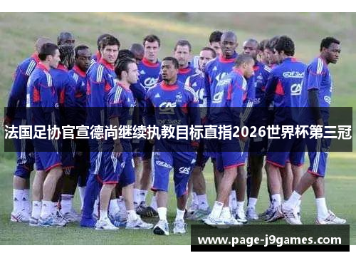 法国足协官宣德尚继续执教目标直指2026世界杯第三冠 法国足协官宣德尚继续执教目标直指2026世界杯第三冠