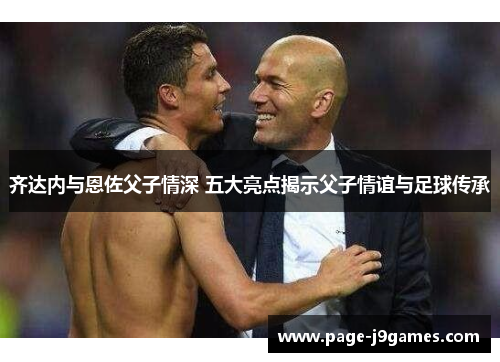 齐达内与恩佐父子情深 五大亮点揭示父子情谊与足球传承