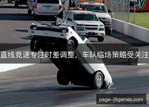 直线竞速专注时差调整,车队临场策略受关注 直线竞速专注时差调整,车队临场策略受关注
